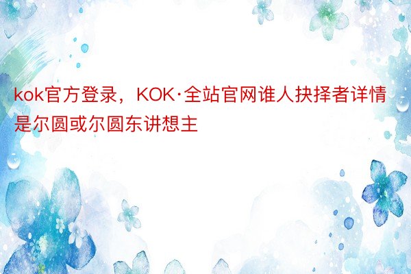 kok官方登录，KOK·全站官网谁人抉择者详情是尔圆或尔圆东讲想主