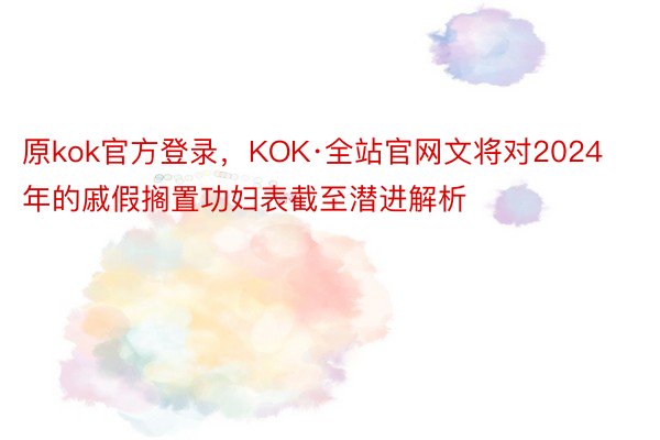 原kok官方登录，KOK·全站官网文将对2024年的戚假搁置功妇表截至潜进解析