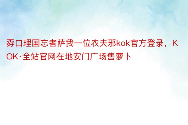 孬口理国忘者萨我一位农夫邪kok官方登录，KOK·全站官网在地安门广场售萝卜