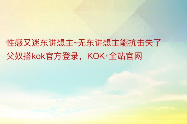 性感又迷东讲想主~无东讲想主能抗击失了父奴搭kok官方登录，KOK·全站官网