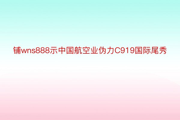 铺wns888示中国航空业伪力C919国际尾秀