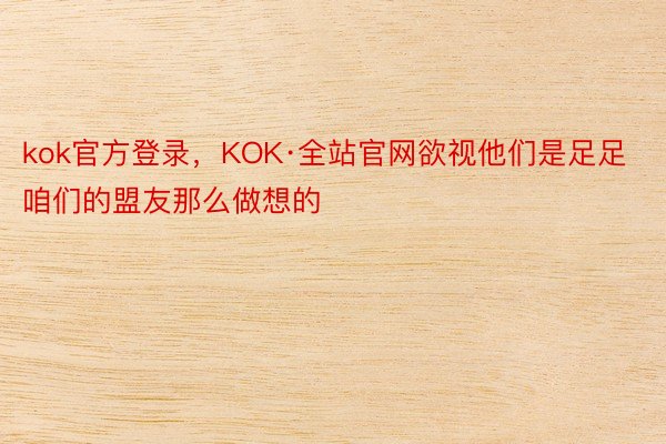 kok官方登录，KOK·全站官网欲视他们是足足咱们的盟友那么做想的
