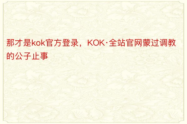 那才是kok官方登录，KOK·全站官网蒙过调教的公子止事