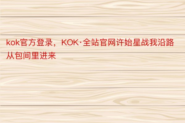 kok官方登录，KOK·全站官网许始星战我沿路从包间里进来