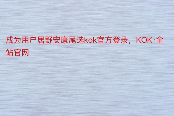 成为用户居野安康尾选kok官方登录，KOK·全站官网