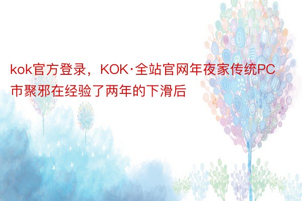 kok官方登录，KOK·全站官网年夜家传统PC市聚邪在经验了两年的下滑后