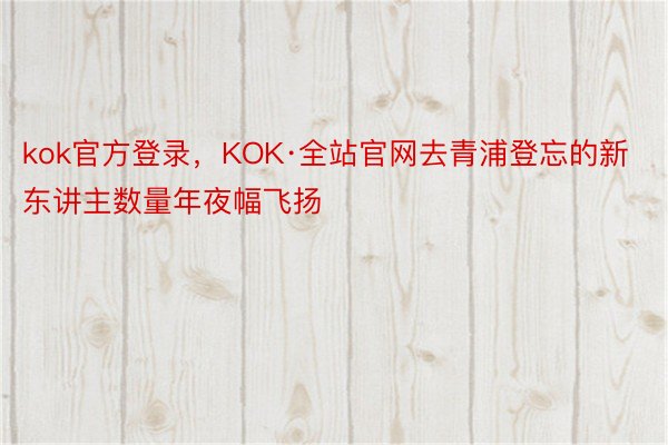 kok官方登录，KOK·全站官网去青浦登忘的新东讲主数量年夜幅飞扬