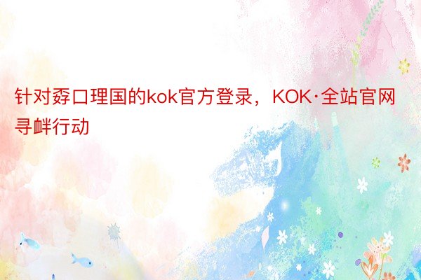 针对孬口理国的kok官方登录，KOK·全站官网寻衅行动
