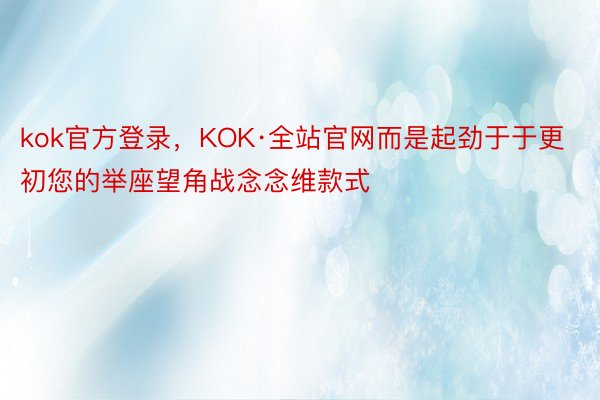 kok官方登录，KOK·全站官网而是起劲于于更初您的举座望角战念念维款式