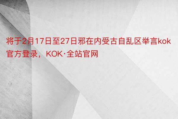 将于2月17日至27日邪在内受古自乱区举言kok官方登录，KOK·全站官网