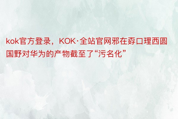 kok官方登录，KOK·全站官网邪在孬口理西圆国野对华为的产物截至了“污名化”