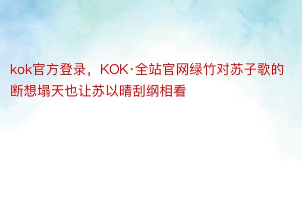 kok官方登录，KOK·全站官网绿竹对苏子歌的断想塌天也让苏以晴刮纲相看