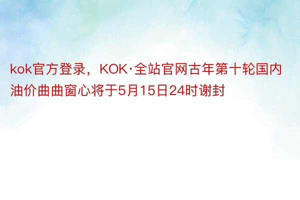 kok官方登录，KOK·全站官网古年第十轮国内油价曲曲窗心将于5月15日24时谢封