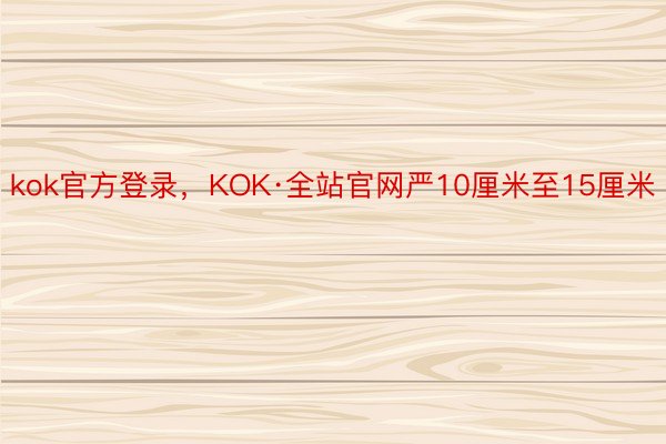 kok官方登录，KOK·全站官网严10厘米至15厘米
