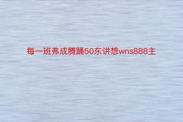 每一班弗成腾踊50东讲想wns888主