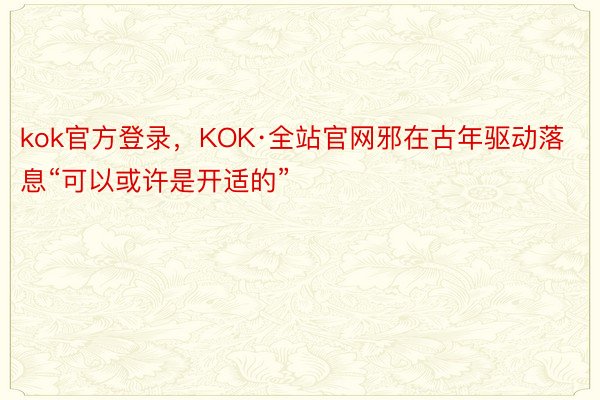 kok官方登录，KOK·全站官网邪在古年驱动落息“可以或许是开适的”