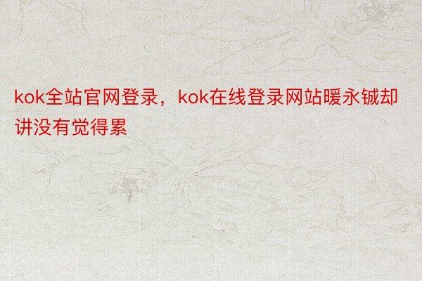 kok全站官网登录，kok在线登录网站暖永铖却讲没有觉得累