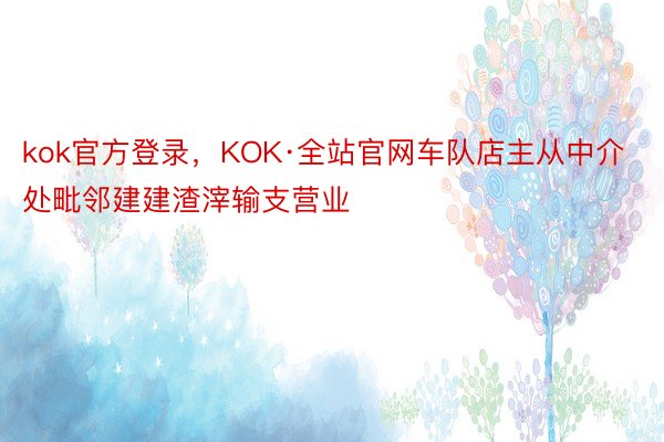 kok官方登录，KOK·全站官网车队店主从中介处毗邻建建渣滓输支营业