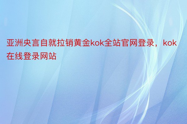 亚洲央言自就拉销黄金kok全站官网登录，kok在线登录网站