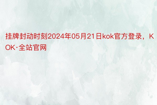 挂牌封动时刻2024年05月21日kok官方登录，KOK·全站官网
