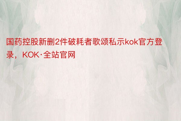 国药控股新删2件破耗者歌颂私示kok官方登录，KOK·全站官网