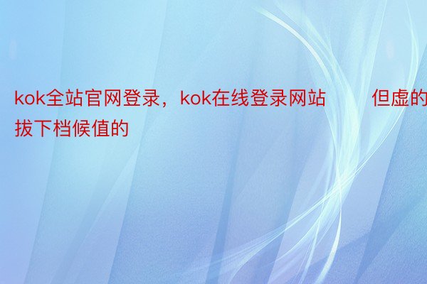 kok全站官网登录，kok在线登录网站       但虚的拔下档候值的