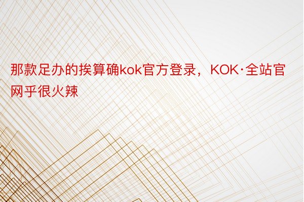 那款足办的挨算确kok官方登录，KOK·全站官网乎很火辣