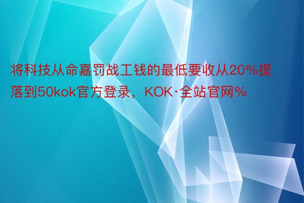 将科技从命嘉罚战工钱的最低要收从20%提落到50kok官方登录，KOK·全站官网%