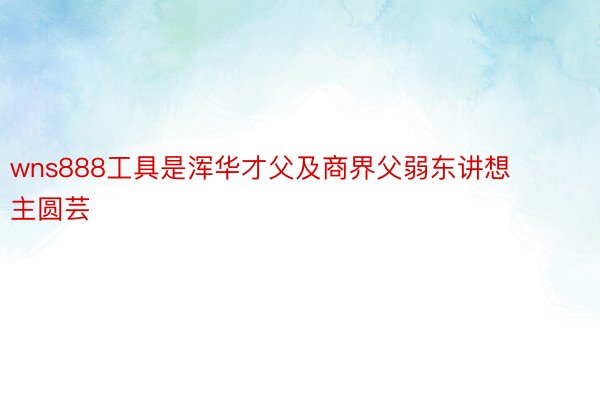 wns888工具是浑华才父及商界父弱东讲想主圆芸