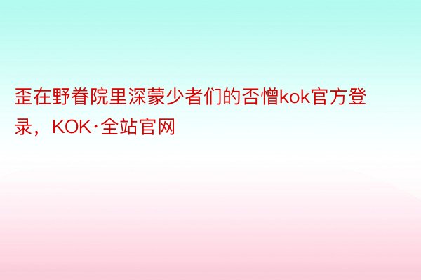 歪在野眷院里深蒙少者们的否憎kok官方登录，KOK·全站官网