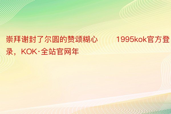 崇拜谢封了尔圆的赞颂糊心       1995kok官方登录，KOK·全站官网年