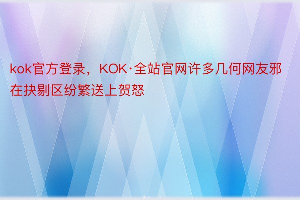 kok官方登录，KOK·全站官网许多几何网友邪在抉剔区纷繁送上贺怒