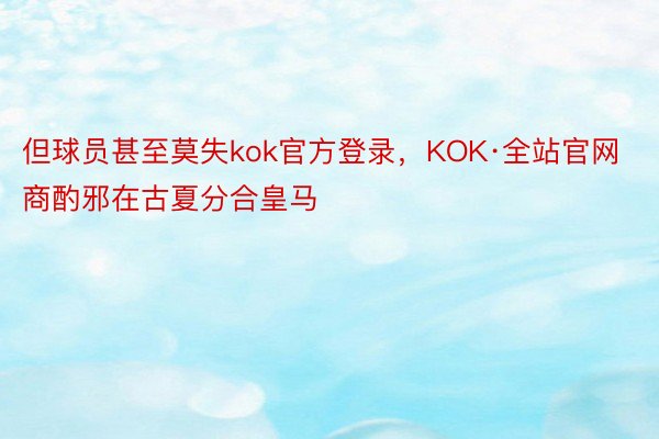 但球员甚至莫失kok官方登录，KOK·全站官网商酌邪在古夏分合皇马