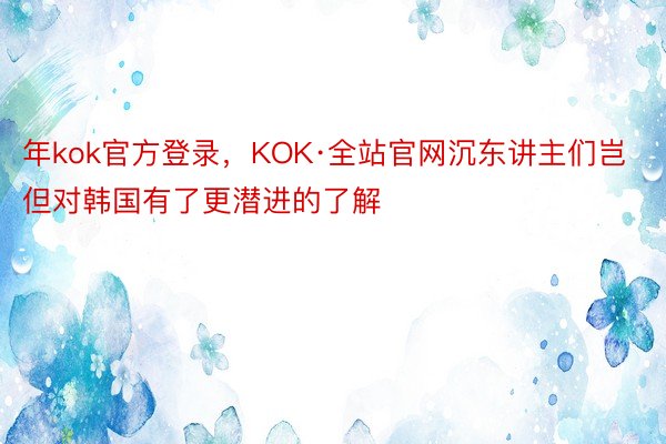 年kok官方登录，KOK·全站官网沉东讲主们岂但对韩国有了更潜进的了解
