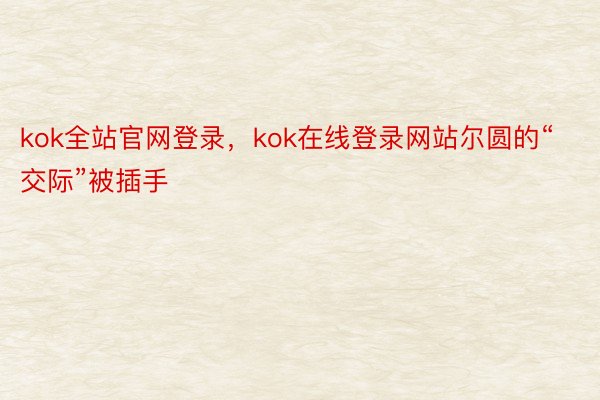 kok全站官网登录，kok在线登录网站尔圆的“交际”被插手