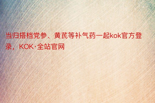 当归搭档党参、黄芪等补气药一起kok官方登录，KOK·全站官网