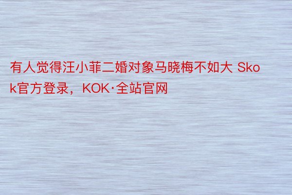 有人觉得汪小菲二婚对象马晓梅不如大 Skok官方登录，KOK·全站官网